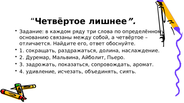 “ Четвёртое лишнее ”. Задание: в каждом ряду три слова по определённому основанию связаны между собой, а четвёртое – отличается. Найдите его, ответ обоснуйте. 1. сокращать, раздражаться, долина, наслаждение. 2. Дуремар, Мальвина, Айболит, Пьеро. 3. задрожать, показаться, сопровождать, аромат. 4. удивление, исчезать, объединять, сиять. 