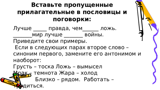 Вставьте пропущенные прилагательные в пословицы и поговорки: Лучше _____ правда, чем______ ложь.  _______мир лучше _______ войны.  Приведите свои примеры.  Если в следующих парах второе слово – синоним первого, замените его антонимом и наоборот:  Грусть – тоска Ложь – вымысел  Мрак – темнота Жара – холод  Близко – рядом. Работать – трудиться.   