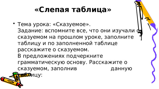  «Слепая таблица»   Тема урока: «Сказуемое».  Задание: вспомните все, что они изучали о сказуемом на прошлом уроке, заполните таблицу и по заполненной таблице расскажите о сказуемом.  В предложениях подчеркните грамматическую основу. Расскажите о сказуемом, заполнив данную таблицу:   