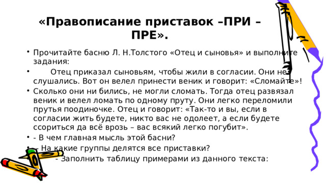 «Правописание приставок –ПРИ –ПРЕ».   Прочитайте басню Л. Н.Толстого «Отец и сыновья» и выполните задания:  Отец приказал сыновьям, чтобы жили в согласии. Они не слушались. Вот он велел принести веник и говорит: «Сломайте»! Сколько они ни бились, не могли сломать. Тогда отец развязал веник и велел ломать по одному пруту. Они легко переломили прутья поодиночке. Отец и говорит: «Так-то и вы, если в согласии жить будете, никто вас не одолеет, а если будете ссориться да всё врозь – вас всякий легко погубит». - В чем главная мысль этой басни?  - На какие группы делятся все приставки?  - Заполнить таблицу примерами из данного текста: 