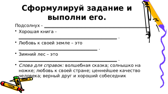 Сформулируй задание и выполни его. Подсолнух - ________________________________________________ . Хорошая книга - _____________________________________________ . Любовь к своей земле – это ____________________________________ . Зимний лес – это _____________________________________________ . Слова для справок:  волшебная сказка; солнышко на ножке; любовь к своей стране; ценнейшее качество человека; верный друг и хороший собеседник 