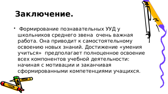  Заключение.  Формирование познавательных УУД у школьников среднего звена очень важная работа. Она приводит к самостоятельному освоению новых знаний. Достижение «умения учиться» предполагает полноценное освоение всех компонентов учебной деятельности: начиная с мотивации и заканчивая сформированными компетенциями учащихся. 