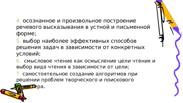 4. осознанное и произвольное построение речевого высказывания в устной и письменной форме; 5. выбор наиболее эффективных способов решения задач в зависимости от конкретных условий; 6.  смысловое чтение как осмысление цели чтения и выбор вида чтения в зависимости от цели; 7. самостоятельное создание алгоритмов при решении проблем творческого и поискового характера . 