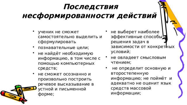 Последствия несформированности действий ученик не сможет самостоятельно выделить и сформулировать познавательные цели; не найдёт необходимую информацию, в том числе с помощью компьютерных средств; не сможет осознанно и произвольно построить речевое высказывание в устной и письменной форме; не выберет наиболее эффективные способы решения задач в зависимости от конкретных условий; не овладеет смысловым чтением;  не определит основную и второстепенную информацию; не поймёт и адекватно не оценит язык средств массовой информации; 