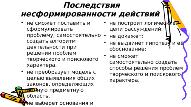 Последствия несформированности действий не сможет поставить и сформулировать проблему, самостоятельно создать алгоритм деятельности при решении проблем творческого и поискового характера. не преобразует модель с целью выявления общих законов, определяющих данную предметную область. не выберет основания и критерии для сравнения, классификации объектов; не установит причинно-следственные связи; не построит логические цепи рассуждений; не докажет; не выдвинет гипотезу и её обоснование; не сможет самостоятельно создать способы решения проблем творческого и поискового характера. 