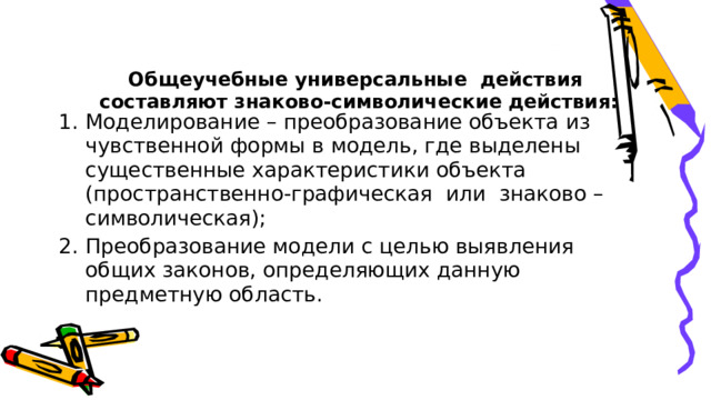 Общеучебные универсальные  действия  составляют знаково-символические действия:   Моделирование – преобразование объекта из чувственной формы в модель, где выделены существенные характеристики объекта (пространственно-графическая  или  знаково – символическая); Преобразование модели с целью выявления общих законов, определяющих данную предметную область. 