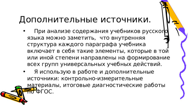 Дополнительные источники.  При анализе содержания учебников русского языка можно заметить,  что внутренняя структура каждого параграфа учебника включает в себя такие элементы, которые в той или иной степени направлены на формирование всех групп универсальных учебных действий.  Я использую в работе и дополнительные источники: контрольно-измерительные материалы, итоговые диагностические работы по ФГОС.  При анализе содержания учебников русского языка можно заметить,  что внутренняя структура каждого параграфа учебника включает в себя такие элементы, которые в той или иной степени направлены на формирование всех групп универсальных учебных действий.  Я использую в работе и дополнительные источники: контрольно-измерительные материалы, итоговые диагностические работы по ФГОС. 