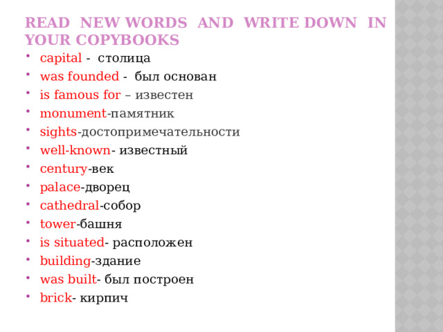 Read new words and write down in your copybooks сapital - столица was founded - был основан is famous for – известен monument -памятник sights -достопримечательности well-known - известный century -век palace -дворец cathedral -собор tower -башня is situated - расположен building -здание was built - был построен brick - кирпич 