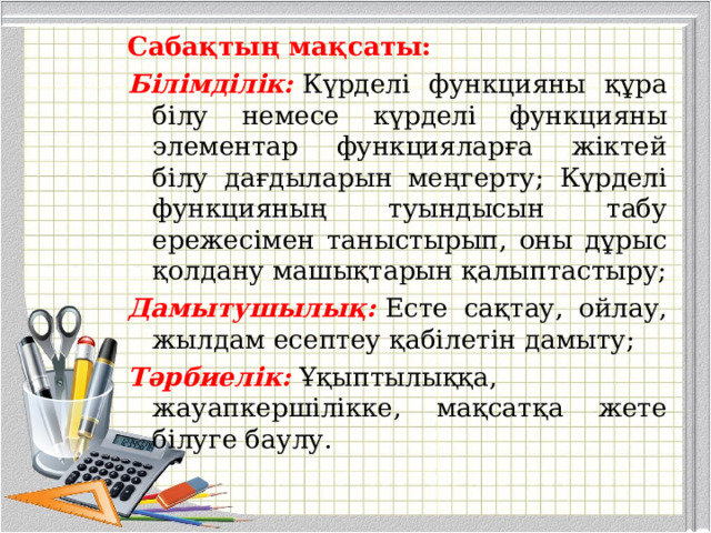 Сабақтың мақсаты:   Білімділік:   Күрделі функцияны құра білу немесе күрделі функцияны элементар функцияларға жіктей білу дағдыларын меңгерту; Күрделі функцияның туындысын табу ережесімен таныстырып, оны дұрыс қолдану машықтарын қалыптастыру; Дамытушылық:   Есте сақтау, ойлау, жылдам есептеу қабілетін дамыту; Тәрбиелік:  Ұқыптылыққа, жауапкершілікке, мақсатқа жете білуге баулу. 