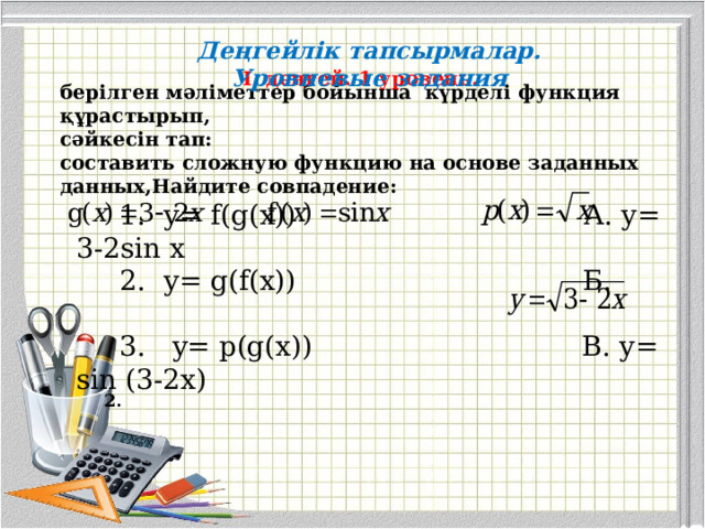 Деңгейлік тапсырмалар. Уровневые задания I деңгей. 1 уровень. берілген мәліметтер бойынша күрделі функция құрастырып, сәйкесін тап: составить сложную функцию на основе заданных данных,Найдите совпадение:    1. y= f(g(x))  А . у= 3-2 sin x   2. y= g(f(x))    Б .   3. y= р (g(x))  В. у = sin (3-2 x )  2 . 