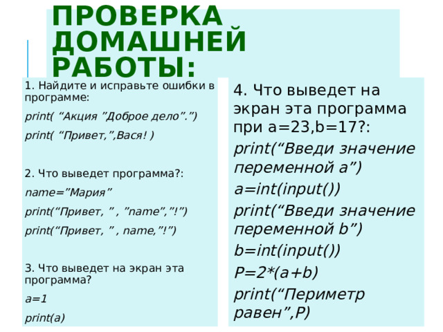 Проверка домашней работы: 4. Что выведет на экран эта программа при a=23,b=17?: print(“Введи значение переменной a”) 1. Найдите и исправьте ошибки в программе: print( “Акция ”Доброе дело”.”) a=int(input()) print(“Введи значение переменной b”) print( “Привет,”,Вася! ) b=int(input()) P=2*(a+b) 2. Что выведет программа?: print(“Периметр равен”,P) name=”Мария” print(“Привет, ” , ”name”,”!”) print(“Привет, ” , name,”!”) 3. Что выведет на экран эта программа? a=1 print(a)  