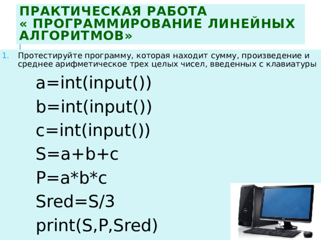Практическая работа  « Программирование линейных алгоритмов» Протестируйте программу, которая находит сумму, произведение и среднее арифметическое трех целых чисел, введенных с клавиатуры а=int(input()) b=int(input()) c=int(input()) S=a+b+c P=a*b*c Sred=S/3 print(S,P,Sred)