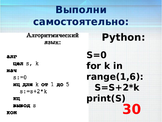 Выполни самостоятельно: Python: S=0 for k in range(1,6):  S=S+2*k print(S) 30 
