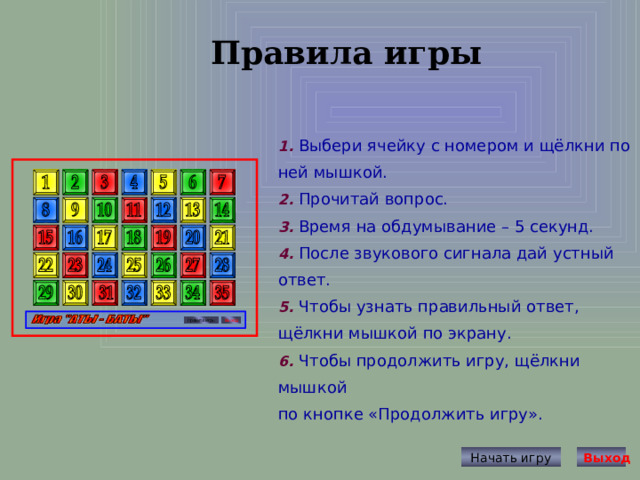 Правила игры  1. Выбери ячейку с номером и щёлкни по ней мышкой. 2. Прочитай вопрос. 3. Время на обдумывание – 5 секунд. 4. После звукового сигнала дай устный ответ. 5. Чтобы узнать правильный ответ, щёлкни мышкой по экрану. 6. Чтобы продолжить игру, щёлкни мышкой по кнопке «Продолжить игру». Начать игру Выход 