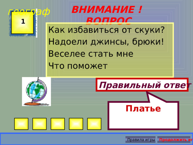 Платье географ ВНИМАНИЕ ! ВОПРОС 1 Как избавиться от скуки? Надоели джинсы, брюки! Веселее стать мне Что поможет Правильный ответ Правила игры Продолжить игру 