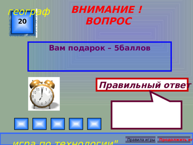  географ ВНИМАНИЕ ! ВОПРОС 20 Вам подарок – 5баллов Правильный ответ игра по технологии