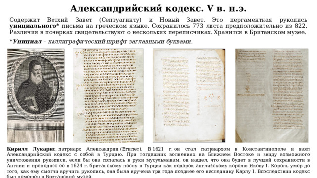 Александрийский кодекс. V в. н.э. Содержит Ветхий Завет (Септуагинту) и Новый Завет. Это пергаментная рукопись унициального* письма на греческом языке. Сохранилось 773 листа предположительно из 822. Различия в почерках свидетельствуют о нескольких переписчиках. Хранится в Британском музее. * Унициал – каллиграфический шрифт заглавными буквами. Кирилл Лукарис , патриарх Александрии (Египет). В 1621 г. он стал патриархом в Константинополе и взял Александрийский кодекс с собой в Турцию. При тогдашних волнениях на Ближнем Востоке и ввиду возможного уничтожения рукописи, если бы она попалась в руки мусульманам, он нашел, что она будет в лучшей сохранности в Англии и преподнес её в 1624 г. британскому послу в Турции как подарок английскому королю Якову I. Король умер до того, как ему смогли вручить рукопись, она была вручена три года позднее его наследнику Карлу I. Впоследствии кодекс был помещён в Британский музей. 