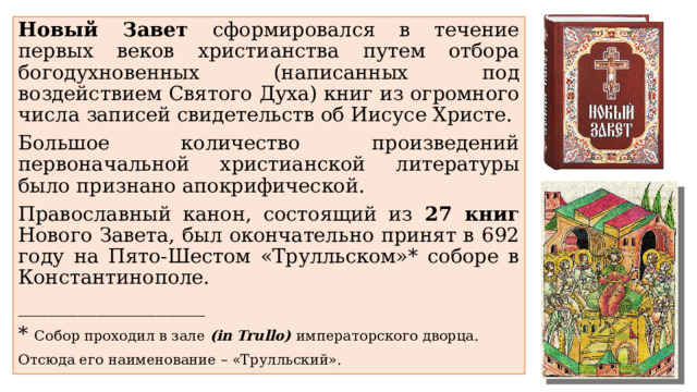 Новый Завет сформировался в течение первых веков христианства путем отбора богодухновенных (написанных под воздействием Святого Духа) книг из огромного числа записей свидетельств об Иисусе Христе. Большое количество произведений первоначальной христианской литературы было признано апокрифической. Православный канон, состоящий из 27 книг Нового Завета, был окончательно принят в 692 году на Пято-Шестом «Трулльском»* соборе в Константинополе. ___________________ * Собор проходил в зале (in Trullo) императорского дворца. Отсюда его наименование – «Трулльский». 