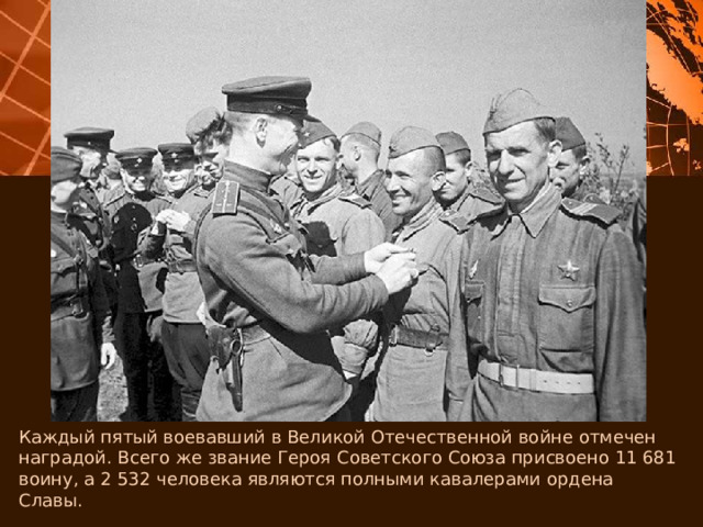 Каждый пятый воевавший в Великой Отечественной войне отмечен наградой. Всего же звание Героя Советского Союза присвоено 11 681 воину, а 2 532 человека являются полными кавалерами ордена Славы. 