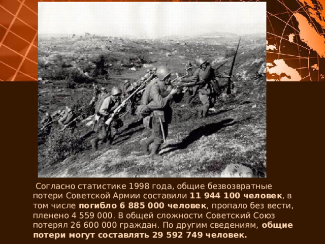  Согласно статистике 1998 года, общие безвозвратные потери Советской Армии составили 11 944 100 человек , в том числе погибло 6 885 000 человек , пропало без вести, пленено 4 559 000. В общей сложности Советский Союз потерял 26 600 000 граждан. По другим сведениям, общие потери могут составлять 29 592 749 человек. 