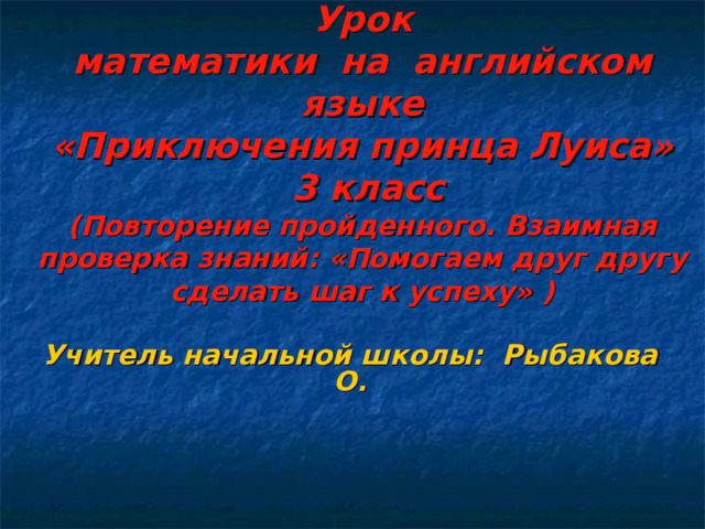 Урок  математики на английском языке  «Приключения принца Луиса»  3 класс  (Повторение пройденного. Взаимная проверка знаний: «Помогаем друг другу сделать шаг к успеху» )  Учитель начальной школы: Рыбакова О.  