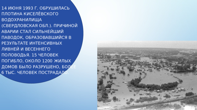 14 июня 1993 г. обрушилась плотина Киселёвского водохранилища (Свердловская обл.). Причиной аварии стал сильнейший паводок, образовавшийся в результате интенсивных ливней и весеннего половодья. 15 человек погибло, около 1200 жилых домов было разрушено, более 6 тыс. человек пострадало. 