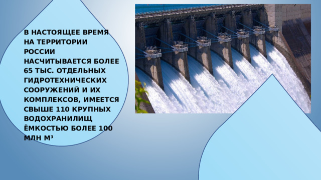 В настоящее время на территории России насчитывается более 65 тыс. отдельных гидротехнических сооружений и их комплексов, имеется свыше 110 крупных водохранилищ ёмкостью более 100 млн м³ 