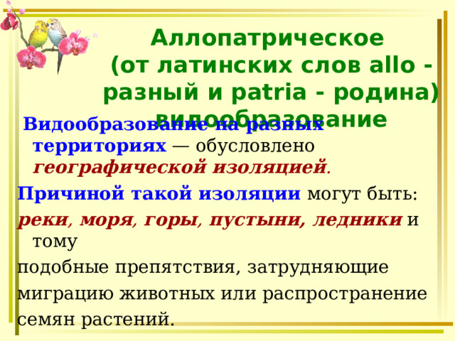 Аллопатрическое  (от латинских слов allo - разный и patria - родина) видообразование  Видообразование  на разных территориях — обусловлено географической изоляцией .  Причиной такой изоляции могут быть: реки , моря , горы , пустыни, ледники и тому подобные препятствия, затрудняющие миграцию животных или распространение семян растений. 