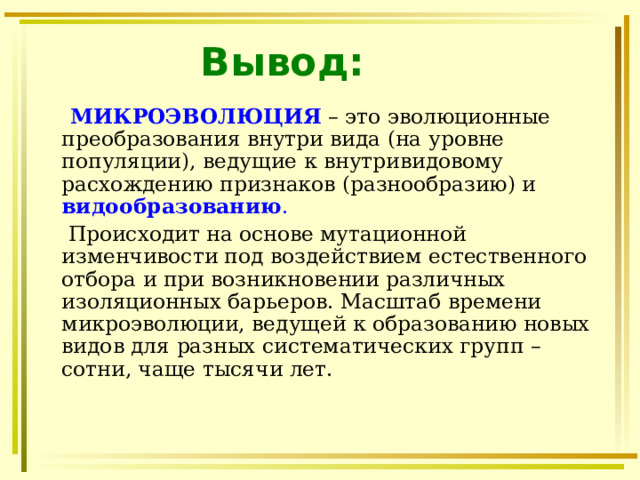 Вывод:  МИКРОЭВОЛЮЦИЯ  – это эволюционные преобразования внутри вида (на уровне популяции), ведущие к внутривидовому расхождению признаков (разнообразию) и видообразованию .   Происходит на основе мутационной изменчивости под воздействием естественного отбора и при возникновении различных изоляционных барьеров. Масштаб времени микроэволюции, ведущей к образованию новых видов для разных систематических групп – сотни, чаще тысячи лет. 