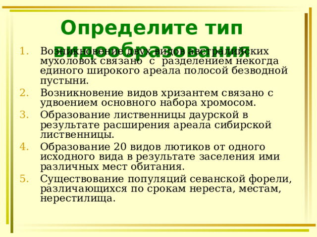 Определите тип видообразования Возникновение двух видов австралийских мухоловок связано с разделением некогда единого широкого ареала полосой безводной пустыни. Возникновение видов хризантем связано с удвоением основного набора хромосом. Образование лиственницы даурской в результате расширения ареала сибирской лиственницы. Образование 20 видов лютиков от одного исходного вида в результате заселения ими различных мест обитания. Существование популяций севанской форели, различающихся по срокам нереста, местам, нерестилища.  