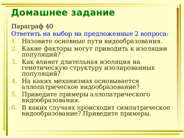 Домашнее задание Параграф 40 Ответить на выбор на предложенные 2 вопроса: Назовите основные пути видообразования. Какие факторы могут приводить к изоляции популяций? Как влияет длительная изоляция на генетическую структуру изолированных популяций? На каких механизмах основывается аллопатрическое видообразование? Приведите примеры аллопатрического видообразования. В каких случаях происходит симпатрическое видообразование? Приведите примеры. 