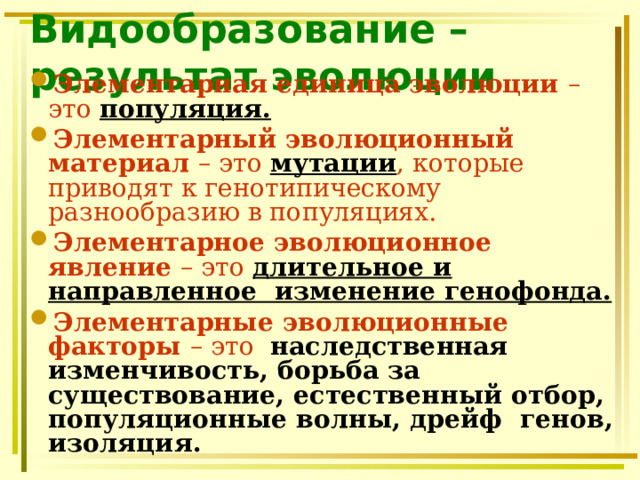 Видообразование – результат эволюции Элементарная единица эволюции – это популяция. Элементарный эволюционный материал – это мутации , которые приводят к генотипическому разнообразию в популяциях. Элементарное эволюционное явление – это длительное и направленное изменение генофонда. Элементарные эволюционные факторы – это наследственная изменчивость, борьба за существование, естественный отбор, популяционные волны, дрейф генов, изоляция. 