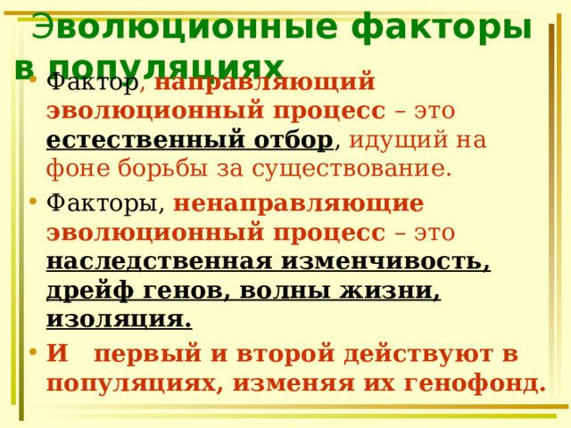  Э волюционные факторы в популяциях Фактор , направляющий эволюционный процесс – это естественный отбор , идущий на фоне борьбы за существование. Факторы,  ненаправляющие эволюционный процесс – это наследственная изменчивость, дрейф генов, волны жизни, изоляция. И  первый и второй действуют в популяциях, изменяя их генофонд. 