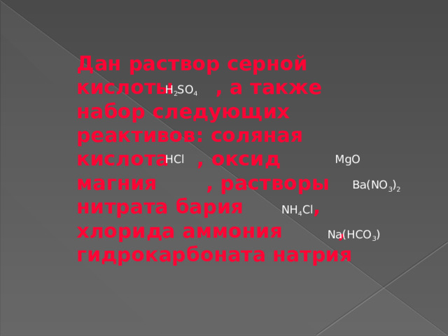 Дан раствор серной кислоты , а также набор следующих реактивов: соляная кислота , оксид магния , растворы нитрата бария , хлорида аммония , гидрокарбоната натрия H 2 SO 4 HCl MgO Ba(NO 3 ) 2 NH 4 Cl Na(HCO 3 ) 