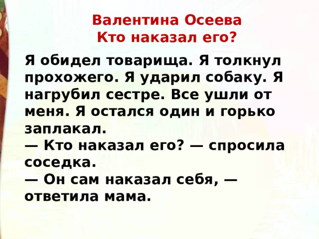 Валентина Осеева  Кто наказал его? Я обидел товарища. Я толкнул прохожего. Я ударил собаку. Я нагрубил сестре. Все ушли от меня. Я остался один и горько заплакал. — Кто наказал его? — спросила соседка. — Он сам наказал себя, — ответила мама.  