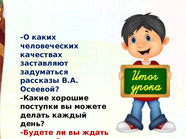 -О каких человеческих качествах заставляют задуматься рассказы В.А. Осеевой? -Какие хорошие поступки вы можете делать каждый день? -Будете ли вы ждать награды? 