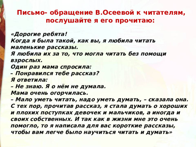   Письмо- обращение В.Осеевой к читателям, послушайте я его прочитаю:  «Дорогие ребята! Когда я была такой, как вы, я любила читать маленькие рассказы. Я любила их за то, что могла читать без помощи взрослых. Один раз мама спросила: –  Понравился тебе рассказ?  Я ответила:  – Не знаю. Я о нём не думала.  Мама очень огорчилась.  – Мало уметь читать, надо уметь думать, – сказала она.  С тех пор, прочитав рассказ, я стала думать о хороших и плохих поступках девочек и мальчиков, а иногда и своих собственных. И так как в жизни мне это очень помогло, то я написала для вас короткие рассказы, чтобы вам легче было научиться читать и думать» 