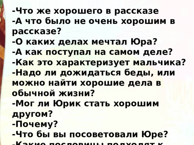 -Что же хорошего в рассказе -А что было не очень хорошим в рассказе? -О каких делах мечтал Юра? -А как поступал на самом деле? -Как это характеризует мальчика? -Надо ли дожидаться беды, или можно найти хорошие дела в обычной жизни? -Мог ли Юрик стать хорошим другом? -Почему? -Что бы вы посоветовали Юре? -Какие пословицы подходят к этому рассказу? 