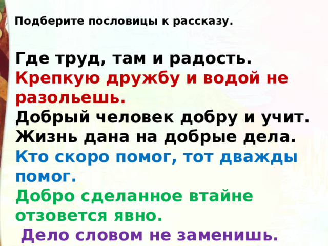 Подберите пословицы к рассказу. Где труд, там и радость. Крепкую дружбу и водой не разольешь. Добрый человек добру и учит.  Жизнь дана на добрые дела. Кто скоро помог, тот дважды помог.  Добро сделанное втайне отзовется явно.   Дело словом не заменишь. 