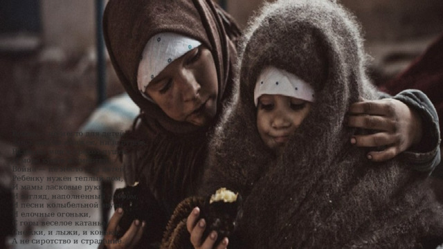 Война — не место для детей!  Здесь нет ни книжек, ни игрушек.  Разрывы мин и грохот пушек,  И море крови и смертей.  Война — не место для детей.  Ребенку нужен теплый дом,  И мамы ласковые руки,  И взгляд, наполненный добром,  И песни колыбельной звуки.  И елочные огоньки,  С горы веселое катанье,  Снежки, и лыжи, и коньки,  А не сиротство и страдание. 