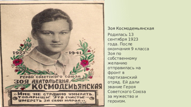 Зоя Космодемьянская Родилась 13 сентября 1923 года. После окончания 9 класса Зоя по собственному желанию отправилась на фронт в партизанский отряд. Ей дали звание Героя Советского Союза за мужество и героизм. 