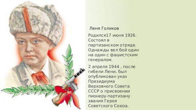 Леня Голиков Родился17 июня 1926. Состоял в партизанском отряде. Однажды вел бой один на один с фашистским генералом. 2 апреля 1944 , после гибели Лени, был опубликован указ Президиума Верховного Совета СССР о присвоении пионеру-партизану звания Героя Советского Союза. 