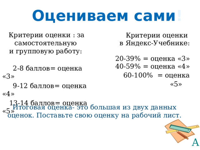 Оцениваем сами ! Критерии оценки : за самостоятельную и групповую работу:  2-8 баллов= оценка «3»  9-12 баллов= оценка «4»  13-14 баллов= оценка «5» Критерии оценки в Яндекс-Учебнике: 20-39% = оценка «3» 40-59% = оценка «4»  60-100% = оценка «5»  Итоговая оценка- это большая из двух данных оценок. Поставьте свою оценку на рабочий лист. 