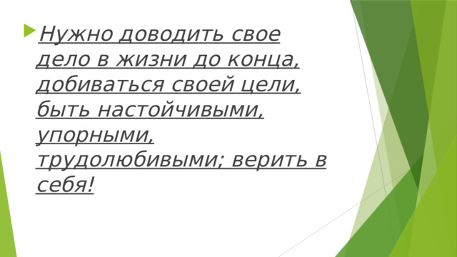 Нужно доводить свое дело в жизни до конца, добиваться своей цели, быть настойчивыми, упорными, трудолюбивыми; верить в себя! 