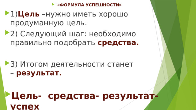 «ФОРМУЛА УСПЕШНОСТИ» 1) Цель –нужно иметь хорошо продуманную цель. 2)   Следующий шаг: необходимо правильно подобрать  средства. 3) Итогом деятельности станет –  результат. Цель- средства- результат-успех 