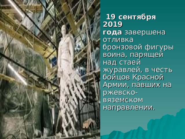  19 сентября 2019 года  завершена отливка бронзовой фигуры воина, парящей над стаей журавлей, в честь бойцов Красной Армии, павших на ржевско-вяземском направлении. 