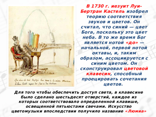 В 1730 г. иезуит Луи-Бертран Кастель изобрел теорию соответствия звуков и цветов. Он считал, что синий — цвет Бога, поскольку это цвет неба. В то же время Бог является нотой «до» — начальной, первой нотой октавы, и, таким образом, ассоциируется с синим цветом. Он сконструировал цветовой клавесин , способный проецировать сочетания цветов.  Для того чтобы обеспечить доступ света, в клавесине было сделано шестьдесят отверстий, каждое из которых соответствовало определенной клавише, освещенной пятьюстами свечами. Искусство цветомузыки впоследствии получило название «Люмиа» 