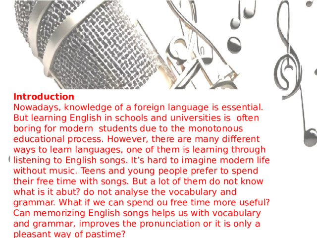 Introduction  Nowadays, knowledge of a foreign language is essential. But learning English in schools and universities is often boring for modern students due to the monotonous educational process. However, there are many different ways to learn languages, one of them is learning through listening to English songs. It’s hard to imagine modern life without music. Teens and young people prefer to spend their free time with songs. But a lot of them do not know what is it abut? do not analyse the vocabulary and grammar. What if we can spend ou free time more useful? Can memorizing English songs helps us with vocabulary and grammar, improves the pronunciation or it is only a pleasant way of pastime? 