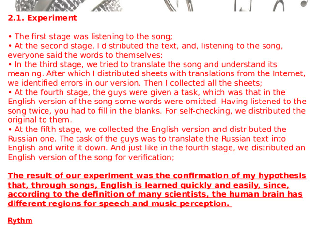 2.1. Experiment  • The first stage was listening to the song;  • At the second stage, I distributed the text, and, listening to the song, everyone said the words to themselves;  • In the third stage, we tried to translate the song and understand its meaning. After which I distributed sheets with translations from the Internet, we identified errors in our version. Then I collected all the sheets;  • At the fourth stage, the guys were given a task, which was that in the English version of the song some words were omitted. Having listened to the song twice, you had to fill in the blanks. For self-checking, we distributed the original to them.  • At the fifth stage, we collected the English version and distributed the Russian one. The task of the guys was to translate the Russian text into English and write it down. And just like in the fourth stage, we distributed an English version of the song for verification;  The result of our experiment was the confirmation of my hypothesis that, through songs, English is learned quickly and easily, since, according to the definition of many scientists, the human brain has different regions for speech and music perception.  Rythm   