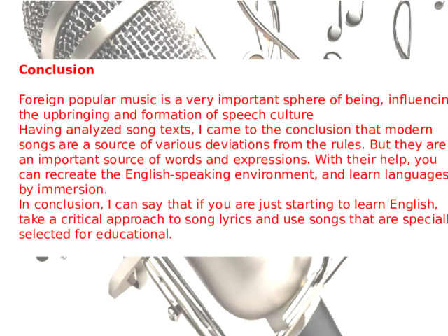 Conclusion Foreign popular music is a very important sphere of being, influencing the upbringing and formation of speech culture  Having analyzed song texts, I came to the conclusion that modern songs are a source of various deviations from the rules. But they are an important source of words and expressions. With their help, you can recreate the English-speaking environment, and learn languages by immersion.  In conclusion, I can say that if you are just starting to learn English, take a critical approach to song lyrics and use songs that are specially selected for educational. 